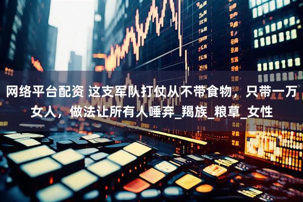 网络平台配资 这支军队打仗从不带食物，只带一万女人，做法让所有人唾弃_羯族_粮草_女性