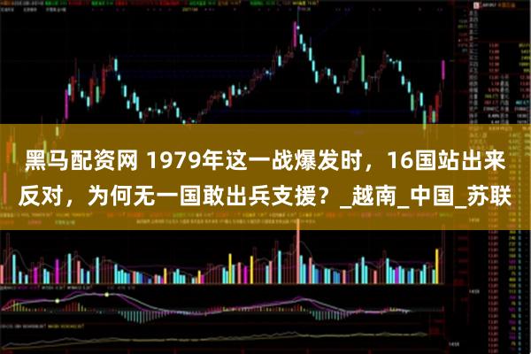 黑马配资网 1979年这一战爆发时，16国站出来反对，为何无一国敢出兵支援？_越南_中国_苏联