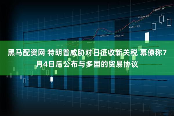 黑马配资网 特朗普威胁对日征收新关税 幕僚称7月4日后公布与多国的贸易协议