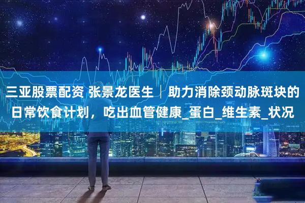三亚股票配资 张景龙医生│助力消除颈动脉斑块的日常饮食计划，吃出血管健康_蛋白_维生素_状况