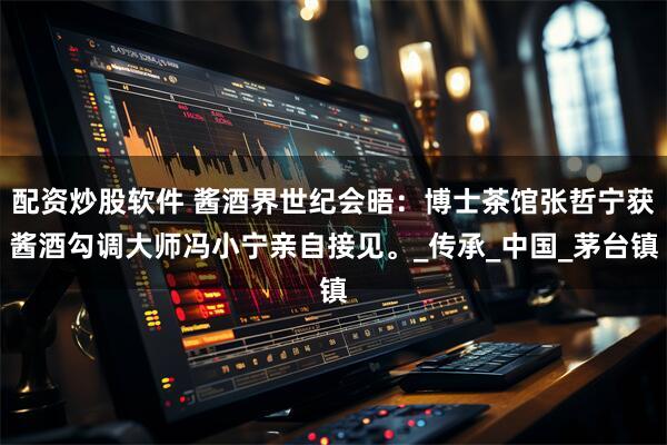 配资炒股软件 酱酒界世纪会晤：博士茶馆张哲宁获酱酒勾调大师冯小宁亲自接见。_传承_中国_茅台镇