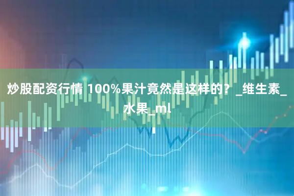 炒股配资行情 100%果汁竟然是这样的？_维生素_水果_ml