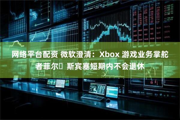 网络平台配资 微软澄清：Xbox 游戏业务掌舵者菲尔・斯宾塞短期内不会退休