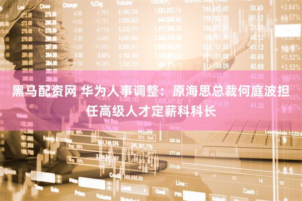 黑马配资网 华为人事调整：原海思总裁何庭波担任高级人才定薪科科长