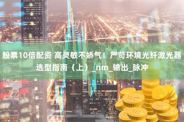 股票10倍配资 高灵敏不娇气！严苛环境光纤激光器选型指南（上）_nm_输出_脉冲