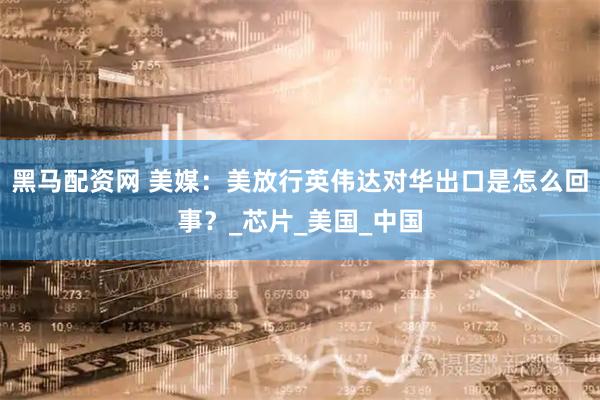 黑马配资网 美媒：美放行英伟达对华出口是怎么回事？_芯片_美国_中国