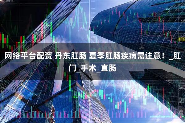 网络平台配资 丹东肛肠 夏季肛肠疾病需注意！_肛门_手术_直肠