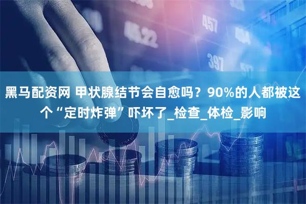 黑马配资网 甲状腺结节会自愈吗？90%的人都被这个“定时炸弹”吓坏了_检查_体检_影响
