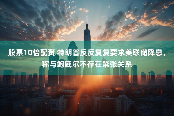 股票10倍配资 特朗普反反复复要求美联储降息，称与鲍威尔不存在紧张关系