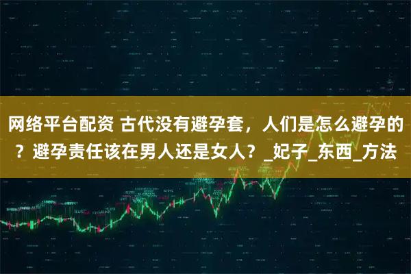 网络平台配资 古代没有避孕套，人们是怎么避孕的？避孕责任该在男人还是女人？_妃子_东西_方法