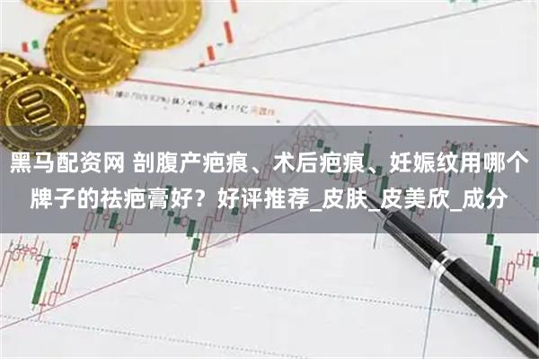 黑马配资网 剖腹产疤痕、术后疤痕、妊娠纹用哪个牌子的祛疤膏好？好评推荐_皮肤_皮美欣_成分
