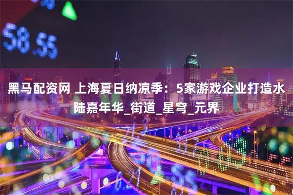 黑马配资网 上海夏日纳凉季：5家游戏企业打造水陆嘉年华_街道_星穹_元界