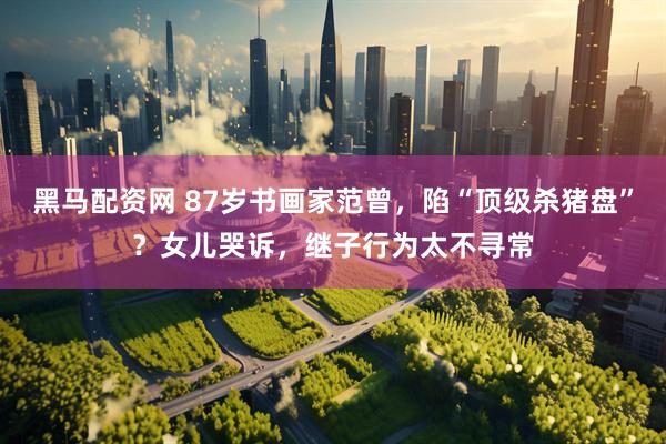 黑马配资网 87岁书画家范曾，陷“顶级杀猪盘”？女儿哭诉，继子行为太不寻常