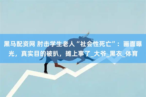 黑马配资网 肘击学生老人“社会性死亡”：画面曝光，真实目的被扒，摊上事了_大爷_黑衣_体育