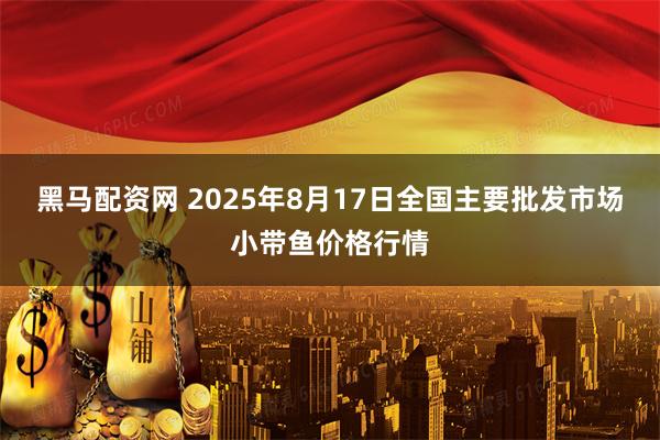 黑马配资网 2025年8月17日全国主要批发市场小带鱼价格行情