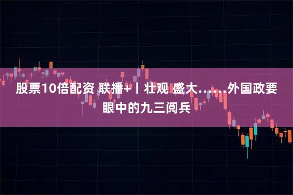 股票10倍配资 联播+丨壮观 盛大……外国政要眼中的九三阅兵