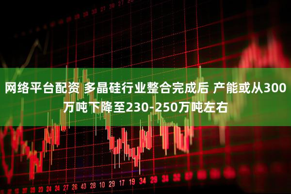 网络平台配资 多晶硅行业整合完成后 产能或从300万吨下降至230-250万吨左右