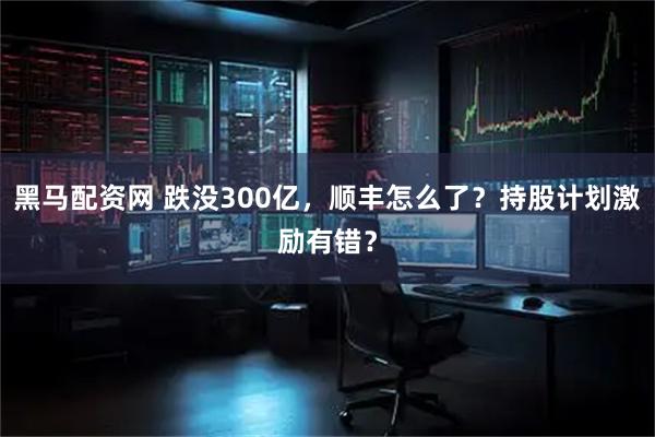 黑马配资网 跌没300亿,顺丰怎么了?持股计划激励有错?