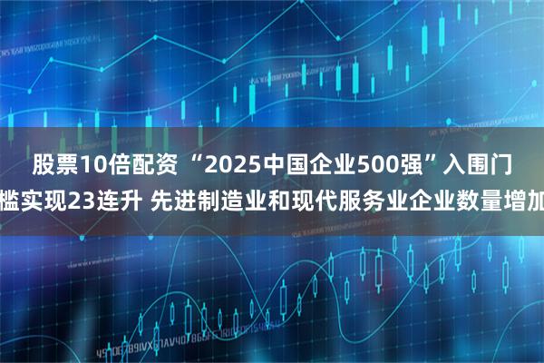 股票10倍配资 “2025中国企业500强”入围门槛实现23连升 先进制造业和现代服务业企业数量增加
