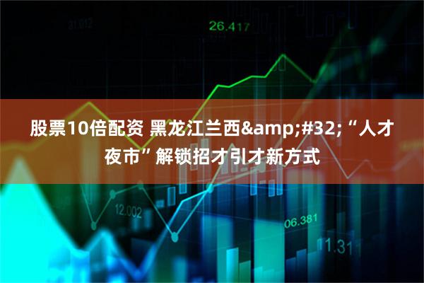 股票10倍配资 黑龙江兰西&#32;“人才夜市”解锁招才引才新方式