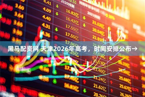黑马配资网 天津2026年高考，时间安排公布→
