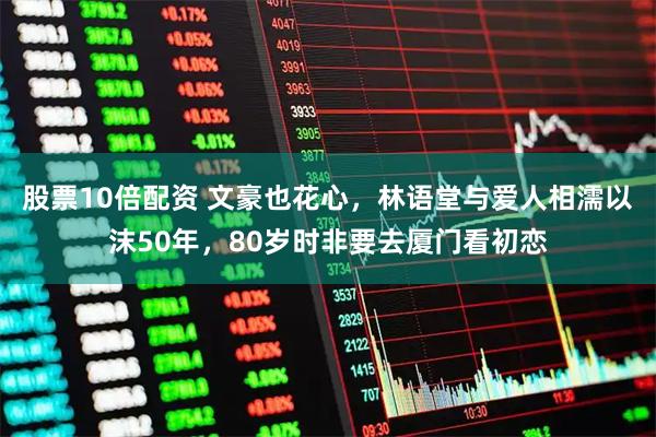 股票10倍配资 文豪也花心,林语堂与爱人相濡以沫50年,80岁时非要去厦门看初恋