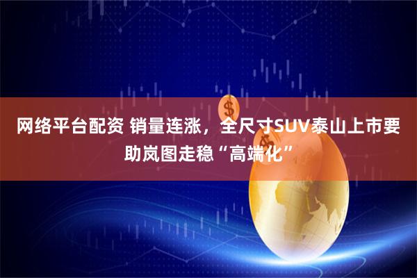 网络平台配资 销量连涨，全尺寸SUV泰山上市要助岚图走稳“高端化”