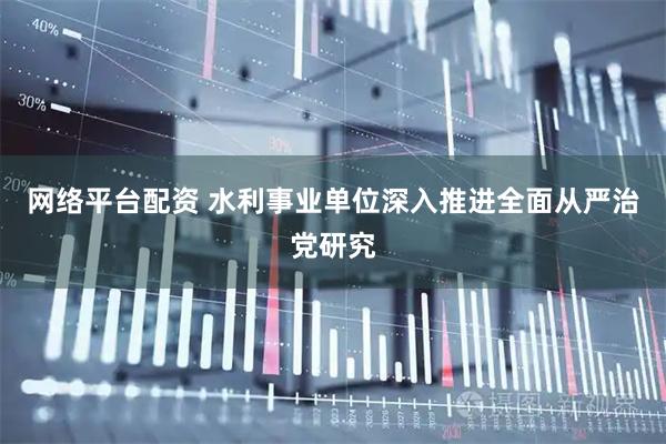 网络平台配资 水利事业单位深入推进全面从严治党研究