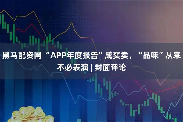 黑马配资网 “APP年度报告”成买卖,“品味”从来不必表演 | 封面评论